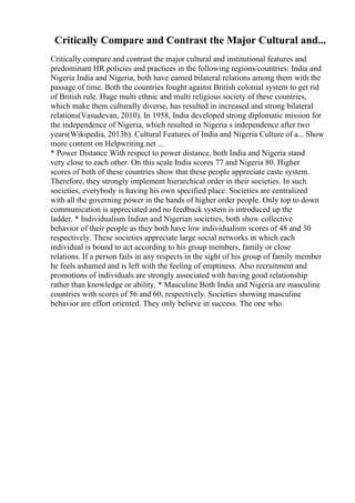 Critically Compare and Contrast the Major Cultural and...
Critically compare and contrast the major cultural and institutional features and
predominant HR policies and practices in the following regions/countries: India and
Nigeria India and Nigeria, both have earned bilateral relations among them with the
passage of time. Both the countries fought against British colonial system to get rid
of British rule. Huge multi ethnic and multi religious society of these countries,
which make them culturally diverse, has resulted in increased and strong bilateral
relations(Vasudevan, 2010). In 1958, India developed strong diplomatic mission for
the independence of Nigeria, which resulted in Nigeria s independence after two
years(Wikipedia, 2013b). Cultural Features of India and Nigeria Culture of a... Show
more content on Helpwriting.net ...
* Power Distance With respect to power distance, both India and Nigeria stand
very close to each other. On this scale India scores 77 and Nigeria 80. Higher
scores of both of these countries show that these people appreciate caste system.
Therefore, they strongly implement hierarchical order in their societies. In such
societies, everybody is having his own specified place. Societies are centralized
with all the governing power in the hands of higher order people. Only top to down
communication is appreciated and no feedback system is introduced up the
ladder. * Individualism Indian and Nigerian societies, both show collective
behavior of their people as they both have low individualism scores of 48 and 30
respectively. These societies appreciate large social networks in which each
individual is bound to act according to his group members, family or close
relations. If a person fails in any respects in the sight of his group of family member
he feels ashamed and is left with the feeling of emptiness. Also recruitment and
promotions of individuals are strongly associated with having good relationship
rather than knowledge or ability. * Masculine Both India and Nigeria are masculine
countries with scores of 56 and 60, respectively. Societies showing masculine
behavior are effort oriented. They only believe in success. The one who
 