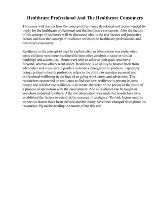 Healthcare Professional And The Healthcare Consumers
This essay will discuss how the concept of resilience developed and recommended to
imply for the healthcare professional and the healthcare consumers. Also the factors
of the concept of resilience will be discussed what is the risk factors and protective
factors and how the concept of resilience attributes to healthcare professionals and
healthcare consumers.
Resilience is the concept to used to explain after an observation was made when
some children were more invulnerable then other children in same or similar
hardships and adversities . Some were able to achieve their goals and move
forward, whereas others went under. Resilience is an ability to bounce back from
adversities and it can create positive outcomes disregards the problem. Especially
being resilient in health profession refers to the ability to maintain personal and
professional wellbeing in the face of on going work stress and adversities. The
researchers researched on resilience to find out how resilience is present in some
people and whether the resilience is an innate character of the person or the result of
a process of interaction with the environment. And is resilience can be taught or
somehow imparted to others. After the observation was made the researchers have
established the factors to establish the concept of resilience. The risk factors and the
protective factors have been defined and the theory have been changed throughout the
researches. By understanding the nature of the risk and
 