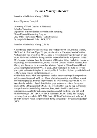 Belinda Murray Interview
Interview with Belinda Murray (LPCS)
Katori Shywanne Campbell
University of North Carolina at Pembroke
School of Education
Department of Educational Leadership and Counseling
Clinical Mental Counseling Program
CNC 5450: The Clinical Mental Health Counselor
Dr. Angela McDonald, PhD, LPCS, NCC
Interview with Belinda Murray (LPCS)
A face to face interview was scheduled and conducted with Mrs. Belinda Murray,
LPCS on 9 4 15 from 6:30pm 7:15pm, at a location in Aberdeen, North Carolina.
Authorization was given from Mrs. Murray to record the interview through my cell
phone device as a reference during the final preparation for the assignment. In 1997,
Mrs. Murray graduated from the University of Florida with her Bachelor s Degree in
Psychology. She became married, moved to North Carolina with her husband, Paul
Murray and then went on to pursue her Master s Degree in Clinical Mental Health
Counseling thereafter from UNCP in 2005. After working in the field for several
years prior to her obtaining her license from North Carolina, Belinda provided clinical
... Show more content on Helpwriting.net ...
Within those hours, when she supervises, she has observe through live supervision
and live recordings such as Skype, 1 hour clinical supervision in a 40 hour a week
professional practice. Belinda referred me to the www.ncblpc.org website. As we
looked at the website, I found that this is a great resource to refer to during the
course of the LPC program at UNCP. This website offers step by step instructions
in regards to the credentialing processes, laws, code of ethics, application
information, general information and questions, and all the forms you will need
while obtaining a LPC, LPCA, or LPCS license (NCBLPC, 2015). She strongly
encouraged me to read the ACA 2014 Code of Ethics Publication and make sure I
abide by the laws within the publication during the course of my counseling career
(ACA,
 