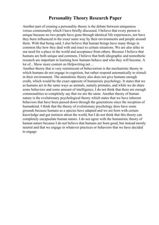 Personality Theory Research Paper
Another part of creating a personality theory is the debate between uniqueness
versus commonality which I have briefly discussed. I believe that every person is
unique because no two people have gone through identical life experiences, nor have
they been influenced in the exact same way by their environments and people around
them. With that being said, I also believe that human beings have many things in
common like how they deal with and react to certain situations. We are also alike in
our need for a place in the world and acceptance from others. Because I believe that
humans are both unique and common, I believe that both idiographic and nomothetic
research are important in learning how humans behave and who they will become. A
lot of... Show more content on Helpwriting.net ...
Another theory that is very reminiscent of behaviorism is the mechanistic theory in
which humans do not engage in cognition, but rather respond automatically to stimuli
in their environment. The animalistic theory also does not give humans enough
credit, which would be the exact opposite of humanistic psychology. It states that we
as humans act in the same ways as animals, namely primates, and while we do share
some behaviors and some amount of intelligence, I do not think that there are enough
commonalities to completely say that we are the same. Another theory of human
nature is the evolutionary psychological theory which states that we have inherent
behaviors that have been passed down through the generations since the inception of
humankind. I think that the theory of evolutionary psychology does have some
grounds because humans as a species have adapted and we are born with certain
knowledge and gut instincts about the world, but I do not think that this theory can
completely encapsulate human nature. I do not agree with the humanistic theory of
human nature because I do not believe that humans are born good, but instead mostly
neutral and that we engage in whatever practices or behaviors that we have decided
to engage
 