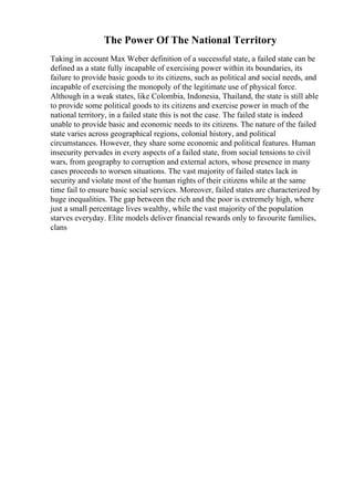 The Power Of The National Territory
Taking in account Max Weber definition of a successful state, a failed state can be
defined as a state fully incapable of exercising power within its boundaries, its
failure to provide basic goods to its citizens, such as political and social needs, and
incapable of exercising the monopoly of the legitimate use of physical force.
Although in a weak states, like Colombia, Indonesia, Thailand, the state is still able
to provide some political goods to its citizens and exercise power in much of the
national territory, in a failed state this is not the case. The failed state is indeed
unable to provide basic and economic needs to its citizens. The nature of the failed
state varies across geographical regions, colonial history, and political
circumstances. However, they share some economic and political features. Human
insecurity pervades in every aspects of a failed state, from social tensions to civil
wars, from geography to corruption and external actors, whose presence in many
cases proceeds to worsen situations. The vast majority of failed states lack in
security and violate most of the human rights of their citizens while at the same
time fail to ensure basic social services. Moreover, failed states are characterized by
huge inequalities. The gap between the rich and the poor is extremely high, where
just a small percentage lives wealthy, while the vast majority of the population
starves everyday. Elite models deliver financial rewards only to favourite families,
clans
 