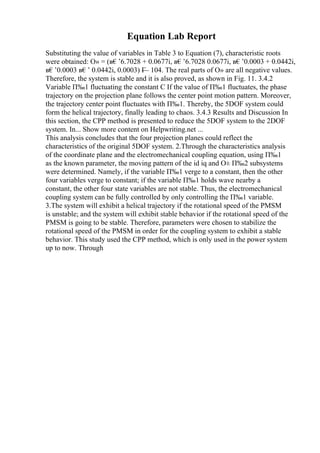 Equation Lab Report
Substituting the value of variables in Table 3 to Equation (7), characteristic roots
were obtained: О» = (в€’6.7028 + 0.0677i, в€’6.7028 0.0677i, в€’0.0003 + 0.0442i,
в€’0.0003 в€’ 0.0442i, 0.0003) Г
— 104. The real parts of О» are all negative values.
Therefore, the system is stable and it is also proved, as shown in Fig. 11. 3.4.2
Variable П‰1 fluctuating the constant C If the value of П‰1 fluctuates, the phase
trajectory on the projection plane follows the center point motion pattern. Moreover,
the trajectory center point fluctuates with П‰1. Thereby, the 5DOF system could
form the helical trajectory, finally leading to chaos. 3.4.3 Results and Discussion In
this section, the CPP method is presented to reduce the 5DOF system to the 2DOF
system. In... Show more content on Helpwriting.net ...
This analysis concludes that the four projection planes could reflect the
characteristics of the original 5DOF system. 2.Through the characteristics analysis
of the coordinate plane and the electromechanical coupling equation, using П‰1
as the known parameter, the moving pattern of the id iq and О± П‰2 subsystems
were determined. Namely, if the variable П‰1 verge to a constant, then the other
four variables verge to constant; if the variable П‰1 holds wave nearby a
constant, the other four state variables are not stable. Thus, the electromechanical
coupling system can be fully controlled by only controlling the П‰1 variable.
3.The system will exhibit a helical trajectory if the rotational speed of the PMSM
is unstable; and the system will exhibit stable behavior if the rotational speed of the
PMSM is going to be stable. Therefore, parameters were chosen to stabilize the
rotational speed of the PMSM in order for the coupling system to exhibit a stable
behavior. This study used the CPP method, which is only used in the power system
up to now. Through
 
