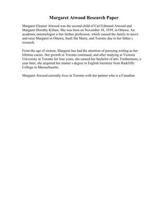 Margaret Atwood Research Paper
Margaret Eleanor Atwood was the second child of Carl Edmund Atwood and
Margaret Dorothy Killam. She was born on November 18, 1939, in Ottawa. An
academic entomologist is her farther profession, which caused the family to move
and raise Margaret in Ottawa, Sault Ste Marie, and Toronto due to her father s
research.
From the age of sixteen, Margaret has had the attention of pursuing writing as her
lifetime career. Her growth in Toronto continued, and after studying at Victoria
University in Toronto for four years, she earned her bachelor of arts. Furthermore, a
year later, she acquired her master s degree in English literature from Radcliffe
College in Massachusetts.
Margaret Atwood currently lives in Toronto with her partner who is a Canadian
 