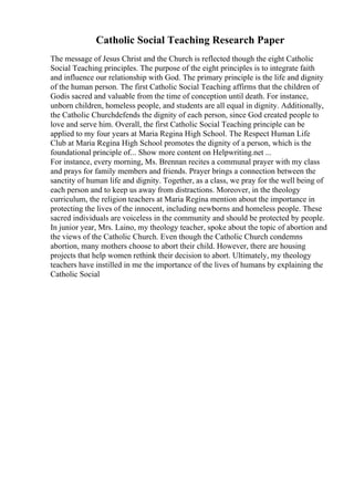 Catholic Social Teaching Research Paper
The message of Jesus Christ and the Church is reflected though the eight Catholic
Social Teaching principles. The purpose of the eight principles is to integrate faith
and influence our relationship with God. The primary principle is the life and dignity
of the human person. The first Catholic Social Teaching affirms that the children of
Godis sacred and valuable from the time of conception until death. For instance,
unborn children, homeless people, and students are all equal in dignity. Additionally,
the Catholic Churchdefends the dignity of each person, since God created people to
love and serve him. Overall, the first Catholic Social Teaching principle can be
applied to my four years at Maria Regina High School. The Respect Human Life
Club at Maria Regina High School promotes the dignity of a person, which is the
foundational principle of... Show more content on Helpwriting.net ...
For instance, every morning, Ms. Brennan recites a communal prayer with my class
and prays for family members and friends. Prayer brings a connection between the
sanctity of human life and dignity. Together, as a class, we pray for the well being of
each person and to keep us away from distractions. Moreover, in the theology
curriculum, the religion teachers at Maria Regina mention about the importance in
protecting the lives of the innocent, including newborns and homeless people. These
sacred individuals are voiceless in the community and should be protected by people.
In junior year, Mrs. Laino, my theology teacher, spoke about the topic of abortion and
the views of the Catholic Church. Even though the Catholic Church condemns
abortion, many mothers choose to abort their child. However, there are housing
projects that help women rethink their decision to abort. Ultimately, my theology
teachers have instilled in me the importance of the lives of humans by explaining the
Catholic Social
 