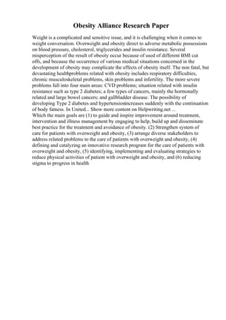 Obesity Alliance Research Paper
Weight is a complicated and sensitive issue, and it is challenging when it comes to
weight conversation. Overweight and obesity direct to adverse metabolic possessions
on blood pressure, cholesterol, triglycerides and insulin resistance. Several
misperception of the result of obesity occur because of used of different BMI cut
offs, and because the occurrence of various medical situations concerned in the
development of obesity may complicate the effects of obesity itself. The non fatal, but
devastating healthproblems related with obesity includes respiratory difficulties,
chronic musculoskeletal problems, skin problems and infertility. The more severe
problems fall into four main areas: CVD problems; situation related with insulin
resistance such as type 2 diabetes; a few types of cancers, mainly the hormonally
related and large bowel cancers; and gallbladder disease. The possibility of
developing Type 2 diabetes and hypertensionincreases suddenly with the continuation
of body fatness. In United... Show more content on Helpwriting.net ...
Which the main goals are (1) to guide and inspire improvement around treatment,
intervention and illness management by engaging to help, build up and disseminate
best practice for the treatment and avoidance of obesity. (2) Strengthen system of
care for patients with overweight and obesity, (3) arrange diverse stakeholders to
address related problems to the care of patients with overweight and obesity, (4)
defining and catalyzing an innovative research program for the care of patients with
overweight and obesity, (5) identifying, implementing and evaluating strategies to
reduce physical activities of patient with overweight and obesity, and (6) reducing
stigma to progress in health
 