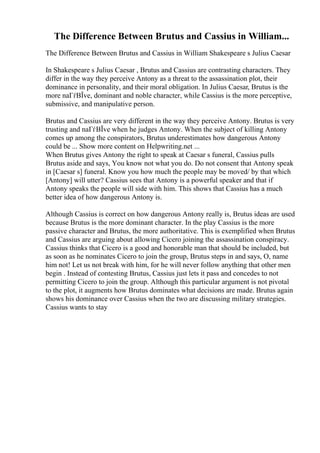 The Difference Between Brutus and Cassius in William...
The Difference Between Brutus and Cassius in William Shakespeare s Julius Caesar
In Shakespeare s Julius Caesar , Brutus and Cassius are contrasting characters. They
differ in the way they perceive Antony as a threat to the assassination plot, their
dominance in personality, and their moral obligation. In Julius Caesar, Brutus is the
more naГѓВЇve, dominant and noble character, while Cassius is the more perceptive,
submissive, and manipulative person.
Brutus and Cassius are very different in the way they perceive Antony. Brutus is very
trusting and naГѓВЇve when he judges Antony. When the subject of killing Antony
comes up among the conspirators, Brutus underestimates how dangerous Antony
could be ... Show more content on Helpwriting.net ...
When Brutus gives Antony the right to speak at Caesar s funeral, Cassius pulls
Brutus aside and says, You know not what you do. Do not consent that Antony speak
in [Caesar s] funeral. Know you how much the people may be moved/ by that which
[Antony] will utter? Cassius sees that Antony is a powerful speaker and that if
Antony speaks the people will side with him. This shows that Cassius has a much
better idea of how dangerous Antony is.
Although Cassius is correct on how dangerous Antony really is, Brutus ideas are used
because Brutus is the more dominant character. In the play Cassius is the more
passive character and Brutus, the more authoritative. This is exemplified when Brutus
and Cassius are arguing about allowing Cicero joining the assassination conspiracy.
Cassius thinks that Cicero is a good and honorable man that should be included, but
as soon as he nominates Cicero to join the group, Brutus steps in and says, O, name
him not! Let us not break with him, for he will never follow anything that other men
begin . Instead of contesting Brutus, Cassius just lets it pass and concedes to not
permitting Cicero to join the group. Although this particular argument is not pivotal
to the plot, it augments how Brutus dominates what decisions are made. Brutus again
shows his dominance over Cassius when the two are discussing military strategies.
Cassius wants to stay
 