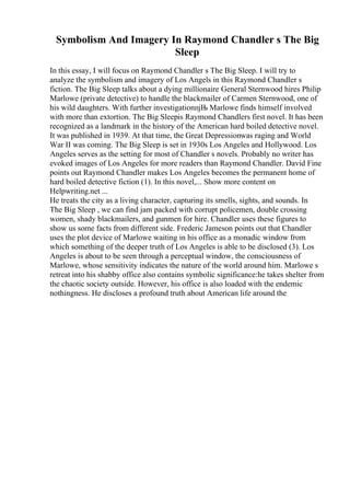 Symbolism And Imagery In Raymond Chandler s The Big
Sleep
In this essay, I will focus on Raymond Chandler s The Big Sleep. I will try to
analyze the symbolism and imagery of Los Angels in this Raymond Chandler s
fiction. The Big Sleep talks about a dying millionaire General Sternwood hires Philip
Marlowe (private detective) to handle the blackmailer of Carmen Sternwood, one of
his wild daughters. With further investigationпјЊ Marlowe finds himself involved
with more than extortion. The Big Sleepis Raymond Chandlers first novel. It has been
recognized as a landmark in the history of the American hard boiled detective novel.
It was published in 1939. At that time, the Great Depressionwas raging and World
War II was coming. The Big Sleep is set in 1930s Los Angeles and Hollywood. Los
Angeles serves as the setting for most of Chandler s novels. Probably no writer has
evoked images of Los Angeles for more readers than Raymond Chandler. David Fine
points out Raymond Chandler makes Los Angeles becomes the permanent home of
hard boiled detective fiction (1). In this novel,... Show more content on
Helpwriting.net ...
He treats the city as a living character, capturing its smells, sights, and sounds. In
The Big Sleep , we can find jam packed with corrupt policemen, double crossing
women, shady blackmailers, and gunmen for hire. Chandler uses these figures to
show us some facts from different side. Frederic Jameson points out that Chandler
uses the plot device of Marlowe waiting in his office as a monadic window from
which something of the deeper truth of Los Angeles is able to be disclosed (3). Los
Angeles is about to be seen through a perceptual window, the consciousness of
Marlowe, whose sensitivity indicates the nature of the world around him. Marlowe s
retreat into his shabby office also contains symbolic significance:he takes shelter from
the chaotic society outside. However, his office is also loaded with the endemic
nothingness. He discloses a profound truth about American life around the
 