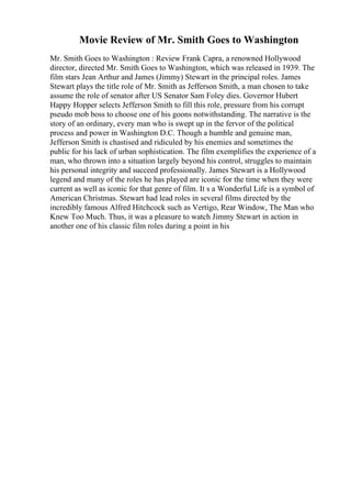 Movie Review of Mr. Smith Goes to Washington
Mr. Smith Goes to Washington : Review Frank Capra, a renowned Hollywood
director, directed Mr. Smith Goes to Washington, which was released in 1939. The
film stars Jean Arthur and James (Jimmy) Stewart in the principal roles. James
Stewart plays the title role of Mr. Smith as Jefferson Smith, a man chosen to take
assume the role of senator after US Senator Sam Foley dies. Governor Hubert
Happy Hopper selects Jefferson Smith to fill this role, pressure from his corrupt
pseudo mob boss to choose one of his goons notwithstanding. The narrative is the
story of an ordinary, every man who is swept up in the fervor of the political
process and power in Washington D.C. Though a humble and genuine man,
Jefferson Smith is chastised and ridiculed by his enemies and sometimes the
public for his lack of urban sophistication. The film exemplifies the experience of a
man, who thrown into a situation largely beyond his control, struggles to maintain
his personal integrity and succeed professionally. James Stewart is a Hollywood
legend and many of the roles he has played are iconic for the time when they were
current as well as iconic for that genre of film. It s a Wonderful Life is a symbol of
American Christmas. Stewart had lead roles in several films directed by the
incredibly famous Alfred Hitchcock such as Vertigo, Rear Window, The Man who
Knew Too Much. Thus, it was a pleasure to watch Jimmy Stewart in action in
another one of his classic film roles during a point in his
 