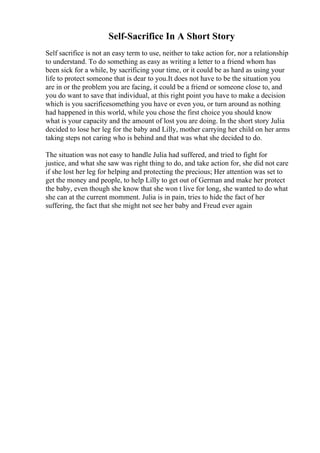 Self-Sacrifice In A Short Story
Self sacrifice is not an easy term to use, neither to take action for, nor a relationship
to understand. To do something as easy as writing a letter to a friend whom has
been sick for a while, by sacrificing your time, or it could be as hard as using your
life to protect someone that is dear to you.It does not have to be the situation you
are in or the problem you are facing, it could be a friend or someone close to, and
you do want to save that individual, at this right point you have to make a decision
which is you sacrificesomething you have or even you, or turn around as nothing
had happened in this world, while you chose the first choice you should know
what is your capacity and the amount of lost you are doing. In the short story Julia
decided to lose her leg for the baby and Lilly, mother carrying her child on her arms
taking steps not caring who is behind and that was what she decided to do.
The situation was not easy to handle Julia had suffered, and tried to fight for
justice, and what she saw was right thing to do, and take action for, she did not care
if she lost her leg for helping and protecting the precious; Her attention was set to
get the money and people, to help Lilly to get out of German and make her protect
the baby, even though she know that she won t live for long, she wanted to do what
she can at the current momment. Julia is in pain, tries to hide the fact of her
suffering, the fact that she might not see her baby and Freud ever again
 