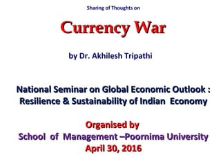 by Dr. Akhilesh Tripathi
Currency WarCurrency War
National Seminar on Global Economic Outlook :National Seminar on Global Economic Outlook :
Resilience & Sustainability of Indian EconomyResilience & Sustainability of Indian Economy
Organised byOrganised by
School of Management –Poornima UniversitySchool of Management –Poornima University
April 30, 2016April 30, 2016
Sharing of Thoughts on
 