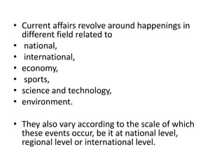 • Current affairs revolve around happenings in
  different field related to
• national,
• international,
• economy,
• sports,
• science and technology,
• environment.

• They also vary according to the scale of which
  these events occur, be it at national level,
  regional level or international level.
 