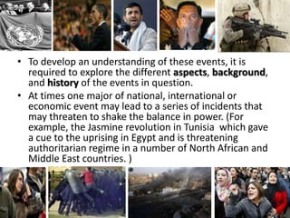 • To develop an understanding of these events, it is
  required to explore the different aspects, background,
  and history of the events in question.
• At times one major of national, international or
  economic event may lead to a series of incidents that
  may threaten to shake the balance in power. (For
  example, the Jasmine revolution in Tunisia which gave
  a cue to the uprising in Egypt and is threatening
  authoritarian regime in a number of North African and
  Middle East countries. )
 