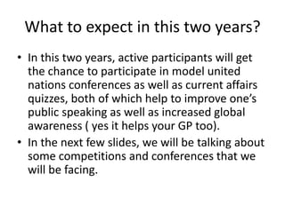 What to expect in this two years?
• In this two years, active participants will get
  the chance to participate in model united
  nations conferences as well as current affairs
  quizzes, both of which help to improve one’s
  public speaking as well as increased global
  awareness ( yes it helps your GP too).
• In the next few slides, we will be talking about
  some competitions and conferences that we
  will be facing.
 
