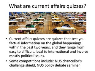 What are current affairs quizzes?




• Current affairs quizzes are quizzes that test you
  factual information on the global happenings
  within the past two years, and they range from
  easy to difficult, local to international and involve
  mostly political issues.
• Some competitions include: NUS chancellor’s
  challenge shield, NUS policy debate seminar
 