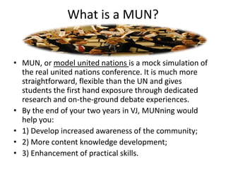 What is a MUN?


• MUN, or model united nations is a mock simulation of
  the real united nations conference. It is much more
  straightforward, flexible than the UN and gives
  students the first hand exposure through dedicated
  research and on-the-ground debate experiences.
• By the end of your two years in VJ, MUNning would
  help you:
• 1) Develop increased awareness of the community;
• 2) More content knowledge development;
• 3) Enhancement of practical skills.
 