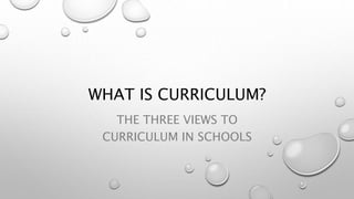 WHAT IS CURRICULUM?
THE THREE VIEWS TO
CURRICULUM IN SCHOOLS
 