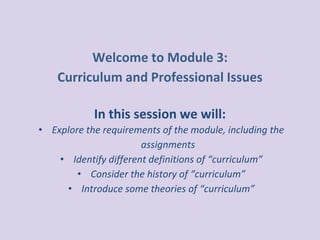Welcome to Module 3:
Curriculum and Professional Issues
In this session we will:
• Explore the requirements of the module, including the
assignments
• Identify different definitions of “curriculum”
• Consider the history of “curriculum”
• Introduce some theories of “curriculum”
 
