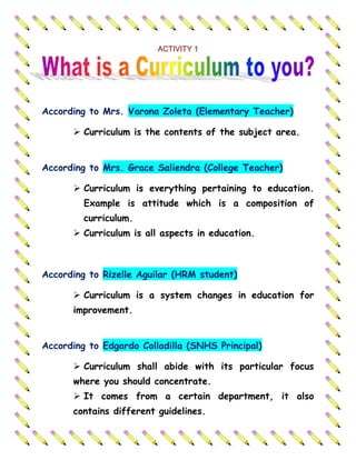 ACTIVITY 1<br />According to Mrs. Varona Zoleta (Elementary Teacher)<br />Curriculum is the contents of the subject area.According to Mrs. Grace Saliendra (College Teacher)<br />Curriculum is everything pertaining to education. Example is attitude which is a composition of curriculum. 