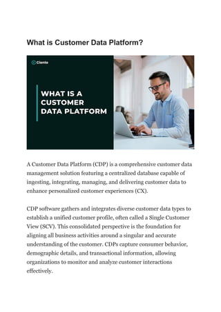 What is Customer Data Platform?
A Customer Data Platform (CDP) is a comprehensive customer data
management solution featuring a centralized database capable of
ingesting, integrating, managing, and delivering customer data to
enhance personalized customer experiences (CX).
CDP software gathers and integrates diverse customer data types to
establish a unified customer profile, often called a Single Customer
View (SCV). This consolidated perspective is the foundation for
aligning all business activities around a singular and accurate
understanding of the customer. CDPs capture consumer behavior,
demographic details, and transactional information, allowing
organizations to monitor and analyze customer interactions
effectively.
 