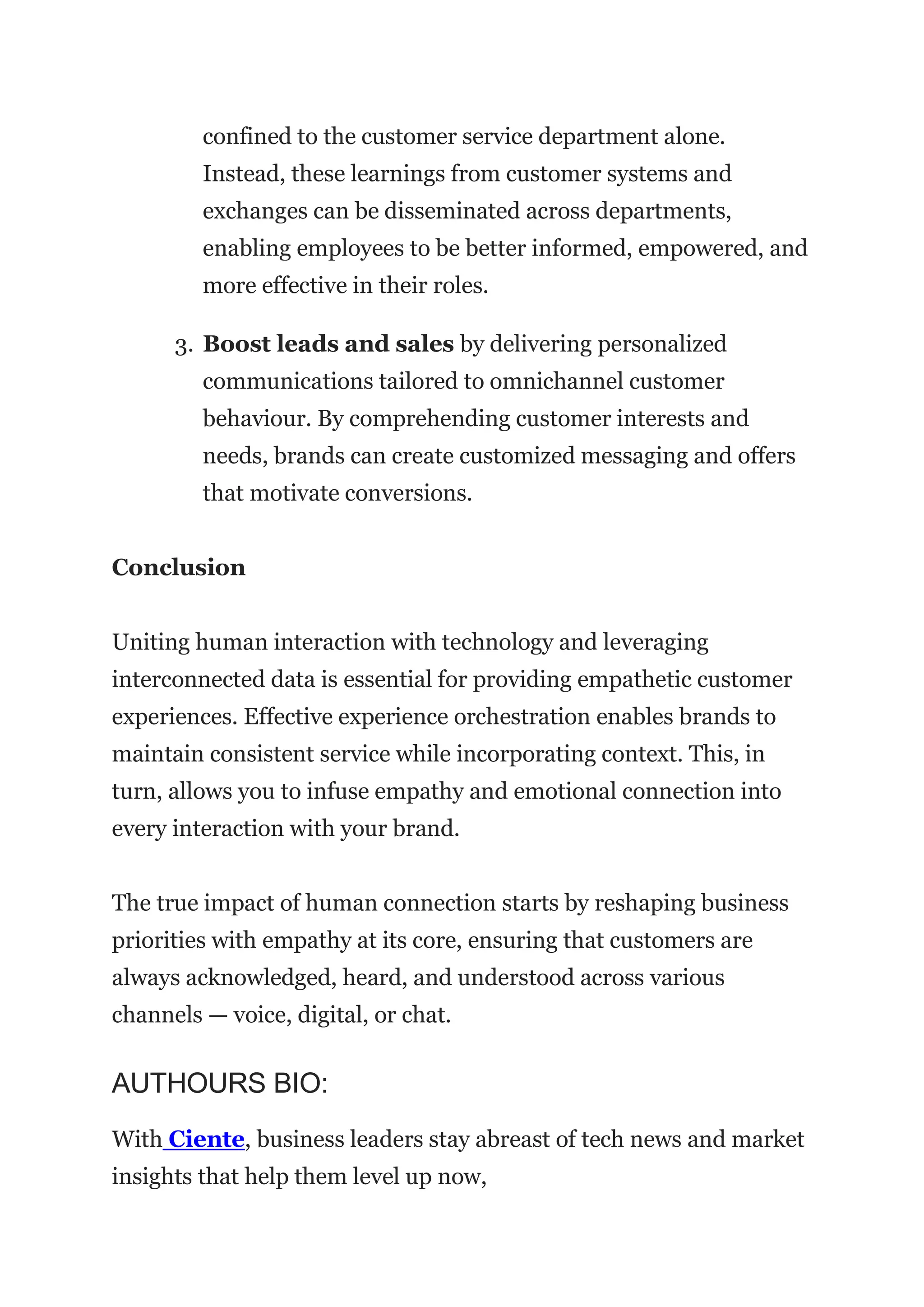 confined to the customer service department alone.
Instead, these learnings from customer systems and
exchanges can be disseminated across departments,
enabling employees to be better informed, empowered, and
more effective in their roles.
3. Boost leads and sales by delivering personalized
communications tailored to omnichannel customer
behaviour. By comprehending customer interests and
needs, brands can create customized messaging and offers
that motivate conversions.
Conclusion
Uniting human interaction with technology and leveraging
interconnected data is essential for providing empathetic customer
experiences. Effective experience orchestration enables brands to
maintain consistent service while incorporating context. This, in
turn, allows you to infuse empathy and emotional connection into
every interaction with your brand.
The true impact of human connection starts by reshaping business
priorities with empathy at its core, ensuring that customers are
always acknowledged, heard, and understood across various
channels — voice, digital, or chat.
AUTHOURS BIO:
With Ciente, business leaders stay abreast of tech news and market
insights that help them level up now,
 