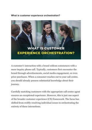What is customer experience orchestration?
A customer’s interaction with a brand seldom commences with a
mere inquiry phone call. Typically, customers first encounter the
brand through advertisements, social media engagement, or even
prior purchases. When a consumer reaches out to your call centre,
you should already possess substantial knowledge about their
journey.
Carefully matching customers with the appropriate call centre agent
ensures an exceptional experience. However, this is just one aspect
of the broader customer experience (CX) framework. The focus has
shifted from swiftly resolving individual issues to orchestrating the
entirety of these interactions.
 