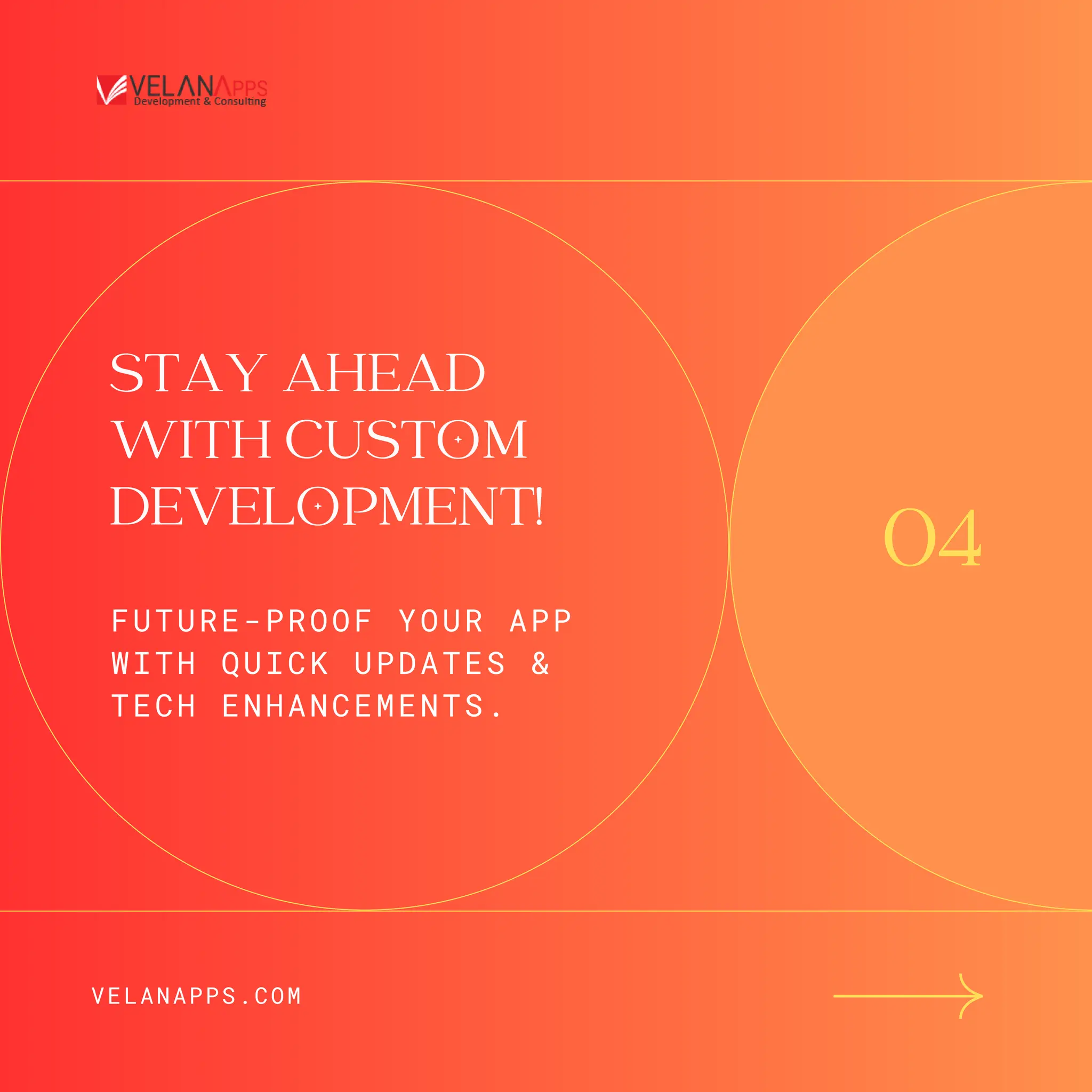 STAY AHEAD
WITH CUSTOM
DEVELOPMENT!
FUTURE-PROOF YOUR APP
WITH QUICK UPDATES &
TECH ENHANCEMENTS.
04
VELANAPPS.COM