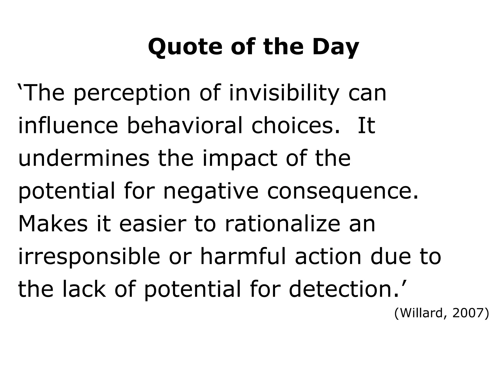 ‘ The perception of invisibility can influence behavioral choices.  It undermines the impact of the potential for negative consequence. Makes it easier to rationalize an irresponsible or harmful action due to the lack of potential for detection.’  (Willard, 2007) Quote of the Day 