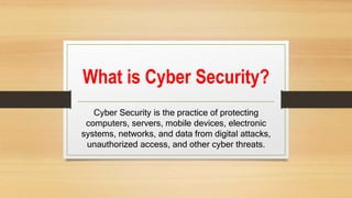 What is Cyber Security?
Cyber Security is the practice of protecting
computers, servers, mobile devices, electronic
systems, networks, and data from digital attacks,
unauthorized access, and other cyber threats.
 