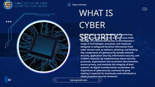 Thynk Unlimited
Cybersecurity refers to the practice of protecting
computer systems, networks, and data from theft,
damage, or unauthorized access. It encompasses a
range of technologies, processes, and measures
designed to safeguard sensitive information from
cyber threats such as malware, phishing, and hacking.
Key components of cybersecurity include network
security, application security, information security, and
incident response. By implementing robust security
protocols, organizations aim to prevent data breaches,
ensure privacy, and maintain the integrity of their
systems. As digital transformation accelerates, the
importance of cybersecurity continues to grow,
making it essential for businesses and individuals to
adopt proactive security measures.
WHAT IS
CYBER
SECURITY?
www.gicseh.com
02
 