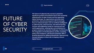 Thynk Unlimited
www.gicseh.com
04
FUTURE
OF CYBER
SECURITY
The future of cybersecurity courses is poised for
significant growth and evolution due to the increasing
sophistication of cyber threats and the expanding
digital landscape. As organizations prioritize data
protection, educational programs will increasingly
focus on advanced topics such as artificial intelligence
in cybersecurity, cloud security, and ethical hacking.
Courses will emphasize hands-on training and real-
world applications, utilizing labs and simulations to
prepare students for practical challenges. Furthermore,
the integration of interdisciplinary studies, including
policy and compliance, will become essential. With a
growing demand for skilled professionals, cybersecurity
courses will play a critical role in shaping a secure
digital future.
 