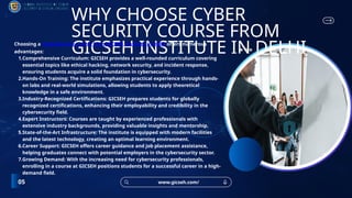 www.gicseh.com/
05
WHY CHOOSE CYBER
SECURITY COURSE FROM
GICSEH INSTITUTE IN DELHI
Choosing a cybersecurity course from GICSEH Institute in Delhi offers numerous
advantages:
1.Comprehensive Curriculum: GICSEH provides a well-rounded curriculum covering
essential topics like ethical hacking, network security, and incident response,
ensuring students acquire a solid foundation in cybersecurity.
2.Hands-On Training: The institute emphasizes practical experience through hands-
on labs and real-world simulations, allowing students to apply theoretical
knowledge in a safe environment.
3.Industry-Recognized Certifications: GICSEH prepares students for globally
recognized certifications, enhancing their employability and credibility in the
cybersecurity field.
4.Expert Instructors: Courses are taught by experienced professionals with
extensive industry backgrounds, providing valuable insights and mentorship.
5.State-of-the-Art Infrastructure: The institute is equipped with modern facilities
and the latest technology, creating an optimal learning environment.
6.Career Support: GICSEH offers career guidance and job placement assistance,
helping graduates connect with potential employers in the cybersecurity sector.
7.Growing Demand: With the increasing need for cybersecurity professionals,
enrolling in a course at GICSEH positions students for a successful career in a high-
demand field.
 