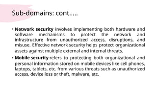 Sub-domains: cont.….
• Network security involves implementing both hardware and
software mechanisms to protect the network and
infrastructure from unauthorized access, disruptions, and
misuse. Effective network security helps protect organizational
assets against multiple external and internal threats.
• Mobile security refers to protecting both organizational and
personal information stored on mobile devices like cell phones,
laptops, tablets, etc. from various threats such as unauthorized
access, device loss or theft, malware, etc.
 