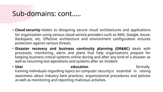 Sub-domains: cont.….
• Cloud security relates to designing secure cloud architectures and applications
for organization using various cloud service providers such as AWS, Google, Azure,
Rackspace, etc. Effective architecture and environment configuration ensures
protection against various threats.
• Disaster recovery and business continuity planning (DR&BC) deals with
processes, monitoring, alerts and plans that help organizations prepare for
keeping business critical systems online during and after any kind of a disaster as
well as resuming lost operations and systems after an incident.
• User education formally
training individuals regarding topics on computer securityis essential in raising
awareness about industry best practices, organizational procedures and policies
as well as monitoring and reporting malicious activities.
 