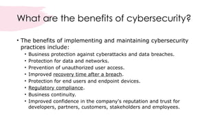 What are the benefits of cybersecurity?
• The benefits of implementing and maintaining cybersecurity
practices include:
• Business protection against cyberattacks and data breaches.
• Protection for data and networks.
• Prevention of unauthorized user access.
• Improved recovery time after a breach.
• Protection for end users and endpoint devices.
• Regulatory compliance.
• Business continuity.
• Improved confidence in the company's reputation and trust for
developers, partners, customers, stakeholders and employees.
 