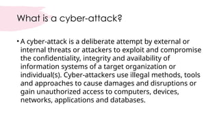 What is a cyber-attack?
• A cyber-attack is a deliberate attempt by external or
internal threats or attackers to exploit and compromise
the confidentiality, integrity and availability of
information systems of a target organization or
individual(s). Cyber-attackers use illegal methods, tools
and approaches to cause damages and disruptions or
gain unauthorized access to computers, devices,
networks, applications and databases.
 