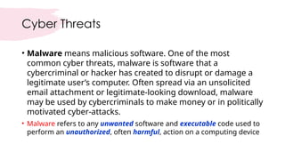 Cyber Threats
• Malware means malicious software. One of the most
common cyber threats, malware is software that a
cybercriminal or hacker has created to disrupt or damage a
legitimate user’s computer. Often spread via an unsolicited
email attachment or legitimate-looking download, malware
may be used by cybercriminals to make money or in politically
motivated cyber-attacks.
• Malware refers to any unwanted software and executable code used to
perform an unauthorized, often harmful, action on a computing device
 