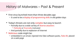 History of Malwares – Past & Present
 First virus launched more than three decades ago
– It used to be a display of programming skills in old golden days
 Today’s threats are not only complex but easy to launch
– Partially due to a wide variety of diverse attackers
• Politically or financially motivated
– And partially due to explosion of Internet
 Malicious code might be:
– embedded in an email, injected into fake software packs, Fake AV, placed
on a web page
 