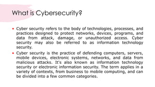 What is Cybersecurity?
• Cyber security refers to the body of technologies, processes, and
practices designed to protect networks, devices, programs, and
data from attack, damage, or unauthorized access. Cyber
security may also be referred to as information technology
security.
• Cyber security is the practice of defending computers, servers,
mobile devices, electronic systems, networks, and data from
malicious attacks. It's also known as information technology
security or electronic information security. The term applies in a
variety of contexts, from business to mobile computing, and can
be divided into a few common categories.
 
