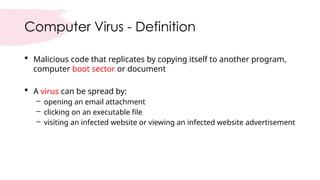 Computer Virus - Definition
 Malicious code that replicates by copying itself to another program,
computer boot sector or document
 A virus can be spread by:
– opening an email attachment
– clicking on an executable file
– visiting an infected website or viewing an infected website advertisement
 