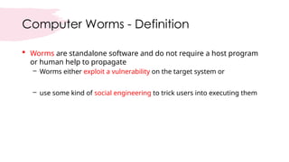 Computer Worms - Definition
 Worms are standalone software and do not require a host program
or human help to propagate
– Worms either exploit a vulnerability on the target system or
– use some kind of social engineering to trick users into executing them
 