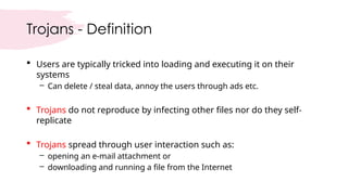 Trojans - Definition
 Users are typically tricked into loading and executing it on their
systems
– Can delete / steal data, annoy the users through ads etc.
 Trojans do not reproduce by infecting other files nor do they self-
replicate
 Trojans spread through user interaction such as:
– opening an e-mail attachment or
– downloading and running a file from the Internet
 