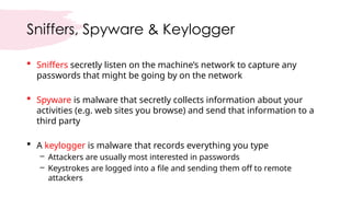 Sniffers, Spyware & Keylogger
 Sniffers secretly listen on the machine’s network to capture any
passwords that might be going by on the network
 Spyware is malware that secretly collects information about your
activities (e.g. web sites you browse) and send that information to a
third party
 A keylogger is malware that records everything you type
– Attackers are usually most interested in passwords
– Keystrokes are logged into a file and sending them off to remote
attackers
 