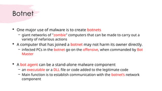 Botnet
 One major use of malware is to create botnets
– giant networks of "zombie" computers that can be made to carry out a
variety of nefarious actions
 A computer that has joined a botnet may not harm its owner directly.
– infected PCs in the botnet go on the offensive, when commanded by Bot
Master
 A bot agent can be a stand-alone malware component
– an executable or a DLL file or code added to the legitimate code
– Main function is to establish communication with the botnet’s network
component
 