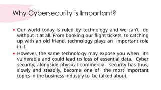 Why Cybersecurity is Important?
• Our world today is ruled by technology and we can’t do
without it at all. From booking our flight tickets, to catching
up with an old friend, technology plays an important role
in it.
• However, the same technology may expose you when it’s
vulnerable and could lead to loss of essential data. Cyber
security, alongside physical commercial security has thus,
slowly and steadily, become one of the most important
topics in the business industry to be talked about.
 