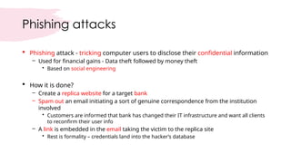Phishing attacks
 Phishing attack - tricking computer users to disclose their confidential information
– Used for financial gains - Data theft followed by money theft
• Based on social engineering
 How it is done?
– Create a replica website for a target bank
– Spam out an email initiating a sort of genuine correspondence from the institution
involved
• Customers are informed that bank has changed their IT infrastructure and want all clients
to reconfirm their user info
– A link is embedded in the email taking the victim to the replica site
• Rest is formality – credentials land into the hacker’s database
 