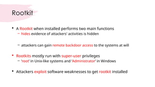 Rootkit
 A Rootkit when installed performs two main functions
– hides evidence of attackers' activities is hidden
– attackers can gain remote backdoor access to the systems at will
 Rootkits mostly run with super-user privileges
– ‘root’ in Unix-like systems and ‘Administrator’ in Windows
 Attackers exploit software weaknesses to get rootkit installed
 
