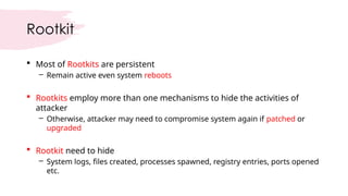 Rootkit
 Most of Rootkits are persistent
– Remain active even system reboots
 Rootkits employ more than one mechanisms to hide the activities of
attacker
– Otherwise, attacker may need to compromise system again if patched or
upgraded
 Rootkit need to hide
– System logs, files created, processes spawned, registry entries, ports opened
etc.
 