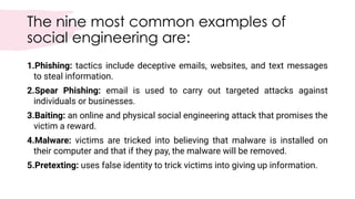 The nine most common examples of
social engineering are:
1.Phishing: tactics include deceptive emails, websites, and text messages
to steal information.
2.Spear Phishing: email is used to carry out targeted attacks against
individuals or businesses.
3.Baiting: an online and physical social engineering attack that promises the
victim a reward.
4.Malware: victims are tricked into believing that malware is installed on
their computer and that if they pay, the malware will be removed.
5.Pretexting: uses false identity to trick victims into giving up information.
 