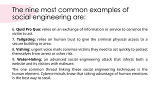 The nine most common examples of
social engineering are:
6. Quid Pro Quo: relies on an exchange of information or service to convince the
victim to act.
7. Tailgating: relies on human trust to give the criminal physical access to a
secure building or area.
8. Vishing: urgent voice mails convince victims they need to act quickly to protect
themselves from arrest or other risk.
9. Water-Holing: an advanced social engineering attack that infects both a
website and its visitors with malware.
The one common thread linking these social engineering techniques is the
human element. Cybercriminals know that taking advantage of human emotions
is the best way to steal.
 