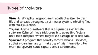 Types of Malware
• Virus: A self-replicating program that attaches itself to clean
file and spreads throughout a computer system, infecting files
with malicious code.
• Trojans: A type of malware that is disguised as legitimate
software. Cybercriminals trick users into uploading Trojans
onto their computer where they cause damage or collect data.
• Spyware: A program that secretly records what a user does,
so that cybercriminals can make use of this information. For
example, spyware could capture credit card details.
 